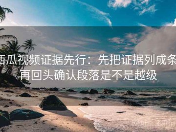 西瓜视频证据先行：先把证据列成条，再回头确认段落是不是越级