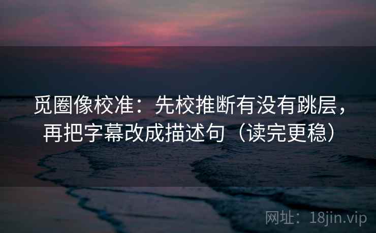 觅圈像校准：先校推断有没有跳层，再把字幕改成描述句（读完更稳）
