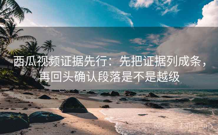 西瓜视频证据先行：先把证据列成条，再回头确认段落是不是越级