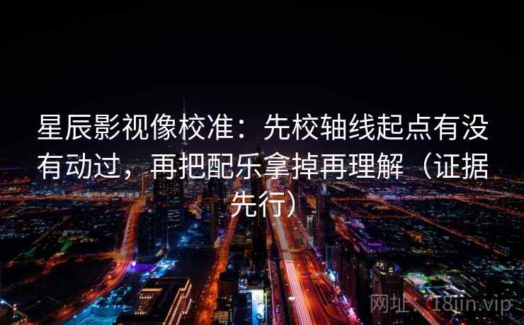 星辰影视像校准：先校轴线起点有没有动过，再把配乐拿掉再理解（证据先行）