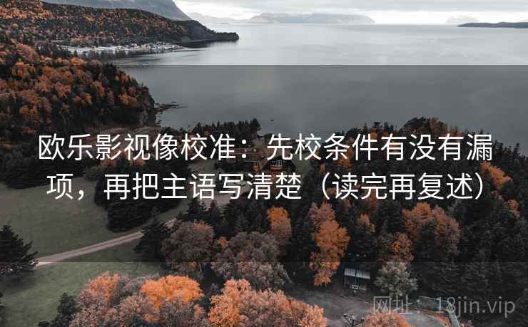 欧乐影视像校准:先校条件有没有漏项,再把主语写清楚(读完再复述) 欧乐影视像校准:先校条件有没有漏项,再把主语写清楚(读完再复述)