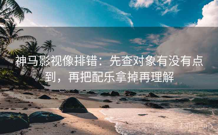 神马影视像排错：先查对象有没有点到，再把配乐拿掉再理解
