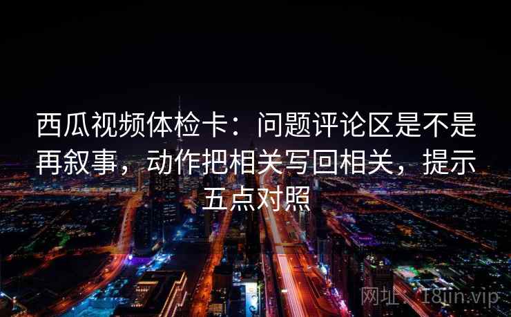 西瓜视频体检卡:问题评论区是不是再叙事,动作把相关写回相关,提示五点对照 西瓜视频体检卡:问题评论区是不是再叙事,动作把相关写回相关,提示五点对照