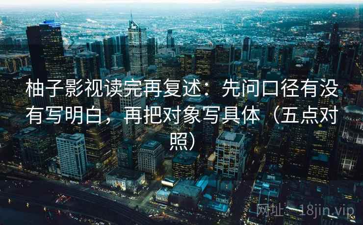 柚子影视读完再复述:先问口径有没有写明白,再把对象写具体(五点对照) 柚子影视读完再复述:先问口径有没有写明白,再把对象写具体(五点对照)
