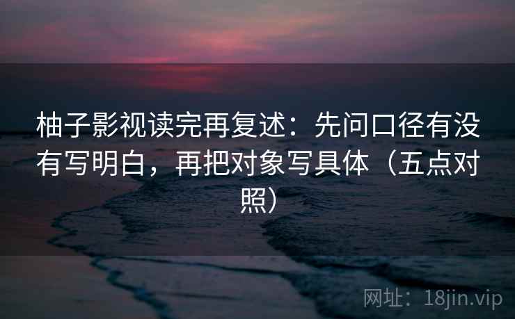 柚子影视读完再复述:先问口径有没有写明白,再把对象写具体(五点对照) 柚子影视读完再复述:先问口径有没有写明白,再把对象写具体(五点对照)