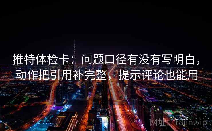 推特体检卡:问题口径有没有写明白,动作把引用补完整,提示评论也能用 推特体检卡:问题口径有没有写明白,动作把引用补完整,提示评论也能用