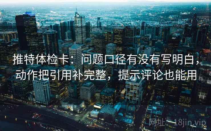 推特体检卡:问题口径有没有写明白,动作把引用补完整,提示评论也能用 推特体检卡:问题口径有没有写明白,动作把引用补完整,提示评论也能用
