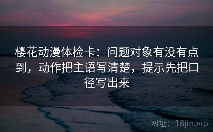 樱花动漫体检卡:问题对象有没有点到,动作把主语写清楚,提示先把口径写出来 樱花动漫体检卡:问题对象有没有点到,动作把主语写清楚,提示先把口径写出来