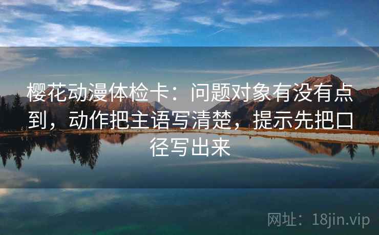 樱花动漫体检卡:问题对象有没有点到,动作把主语写清楚,提示先把口径写出来 樱花动漫体检卡:问题对象有没有点到,动作把主语写清楚,提示先把口径写出来