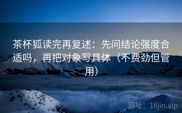 茶杯狐读完再复述:先问结论强度合适吗,再把对象写具体(不费劲但管用) 茶杯狐读完再复述:先问结论强度合适吗,再把对象写具体(不费劲但管用)