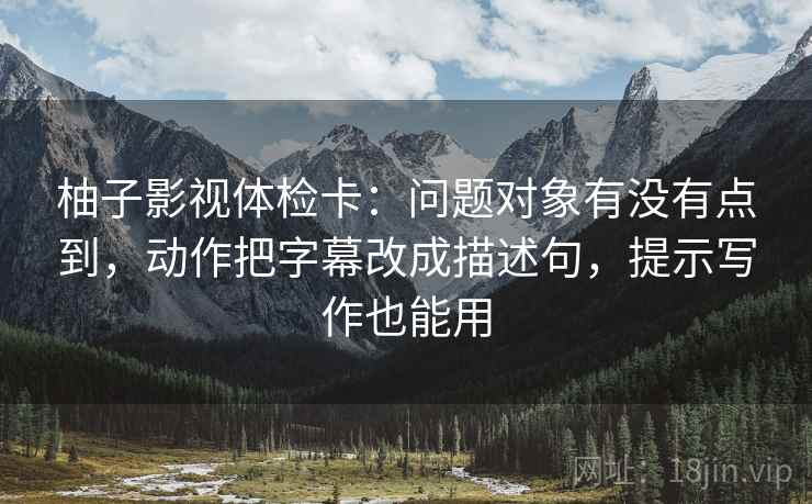 柚子影视体检卡:问题对象有没有点到,动作把字幕改成描述句,提示写作也能用 柚子影视体检卡:问题对象有没有点到,动作把字幕改成描述句,提示写作也能用