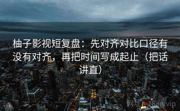 柚子影视短复盘:先对齐对比口径有没有对齐,再把时间写成起止(把话讲直) 柚子影视短复盘:先对齐对比口径有没有对齐,再把时间写成起止(把话讲直)