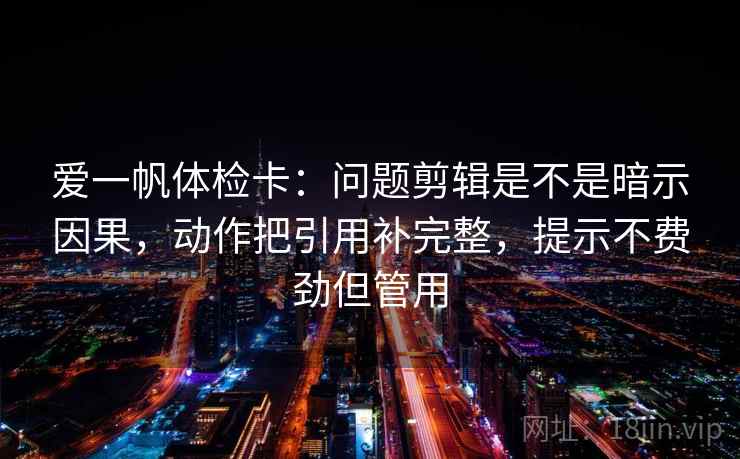 爱一帆体检卡:问题剪辑是不是暗示因果,动作把引用补完整,提示不费劲但管用 爱一帆体检卡:问题剪辑是不是暗示因果,动作把引用补完整,提示不费劲但管用
