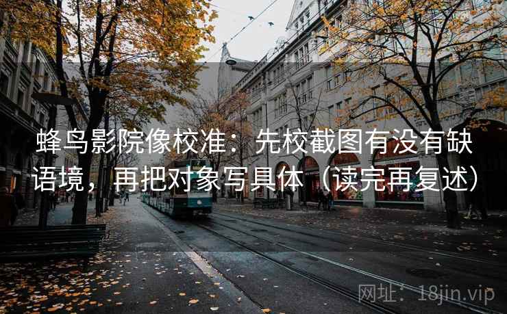 蜂鸟影院像校准:先校截图有没有缺语境,再把对象写具体(读完再复述) 蜂鸟影院像校准:先校截图有没有缺语境,再把对象写具体(读完再复述)