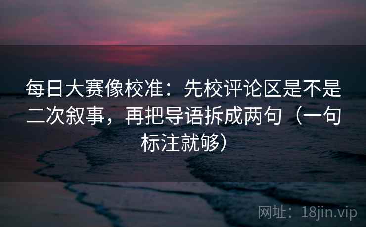 每日大赛像校准:先校评论区是不是二次叙事,再把导语拆成两句(一句标注就够) 每日大赛像校准:先校评论区是不是二次叙事,再把导语拆成两句(一句标注就够)