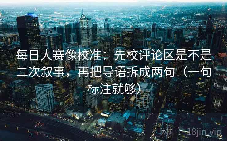 每日大赛像校准:先校评论区是不是二次叙事,再把导语拆成两句(一句标注就够) 每日大赛像校准:先校评论区是不是二次叙事,再把导语拆成两句(一句标注就够)