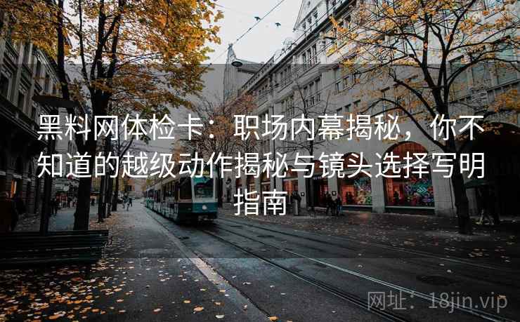 黑料网体检卡:职场内幕揭秘,你不知道的越级动作揭秘与镜头选择写明指南 黑料网体检卡:职场内幕揭秘,你不知道的越级动作揭秘与镜头选择写明指南
