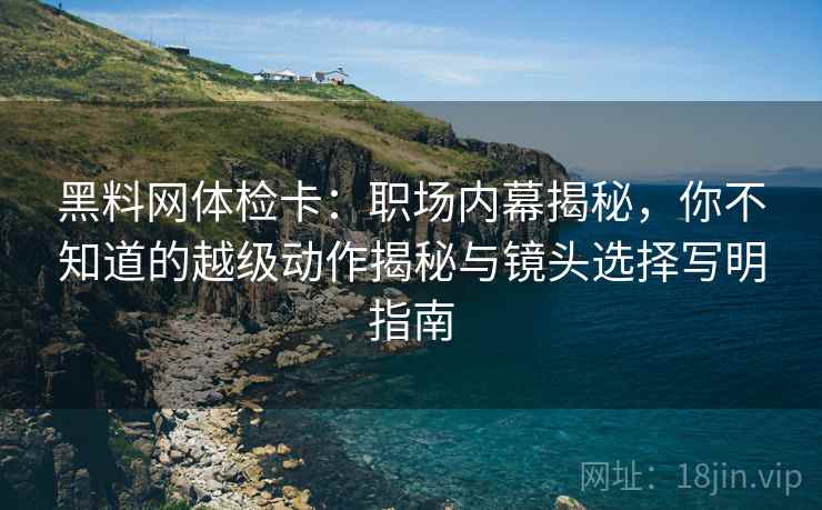 黑料网体检卡:职场内幕揭秘,你不知道的越级动作揭秘与镜头选择写明指南 黑料网体检卡:职场内幕揭秘,你不知道的越级动作揭秘与镜头选择写明指南