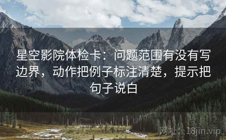 星空影院体检卡:问题范围有没有写边界,动作把例子标注清楚,提示把句子说白 星空影院体检卡:问题范围有没有写边界,动作把例子标注清楚,提示把句子说白