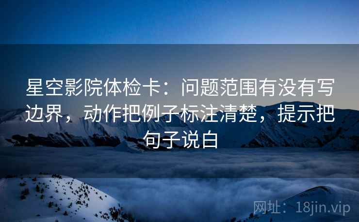 星空影院体检卡:问题范围有没有写边界,动作把例子标注清楚,提示把句子说白 星空影院体检卡:问题范围有没有写边界,动作把例子标注清楚,提示把句子说白
