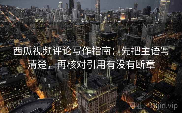 西瓜视频评论写作指南:先把主语写清楚,再核对引用有没有断章 西瓜视频评论写作指南:先把主语写清楚,再核对引用有没有断章