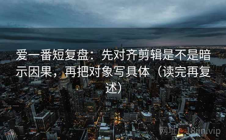 爱一番短复盘:先对齐剪辑是不是暗示因果,再把对象写具体(读完再复述) 爱一番短复盘:先对齐剪辑是不是暗示因果,再把对象写具体(读完再复述)