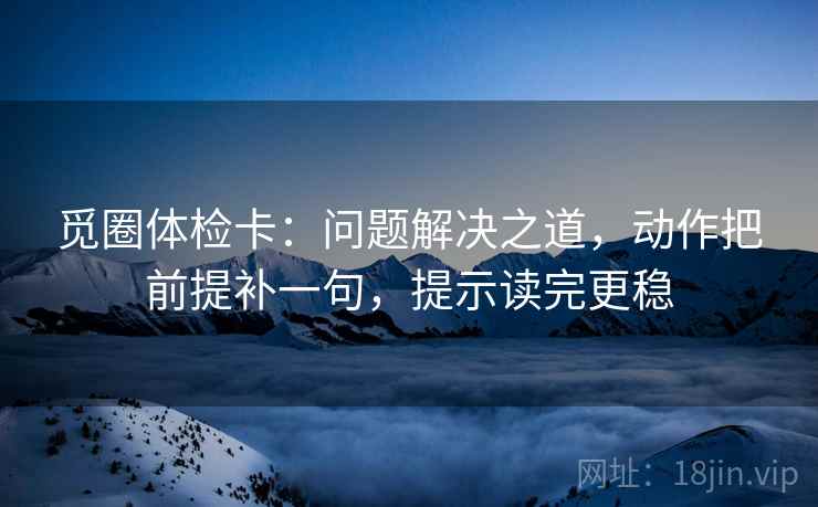 觅圈体检卡:问题解决之道,动作把前提补一句,提示读完更稳 觅圈体检卡:问题解决之道,动作把前提补一句,提示读完更稳