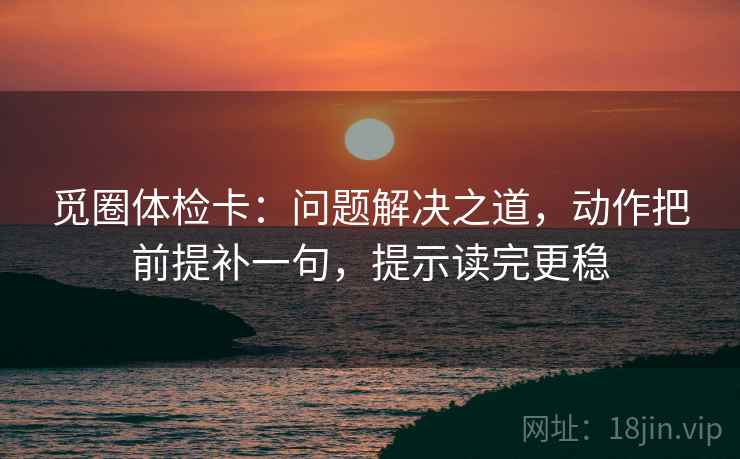 觅圈体检卡:问题解决之道,动作把前提补一句,提示读完更稳 觅圈体检卡:问题解决之道,动作把前提补一句,提示读完更稳