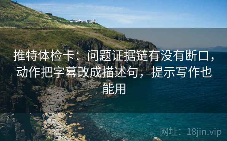 推特体检卡:问题证据链有没有断口,动作把字幕改成描述句,提示写作也能用 推特体检卡:问题证据链有没有断口,动作把字幕改成描述句,提示写作也能用