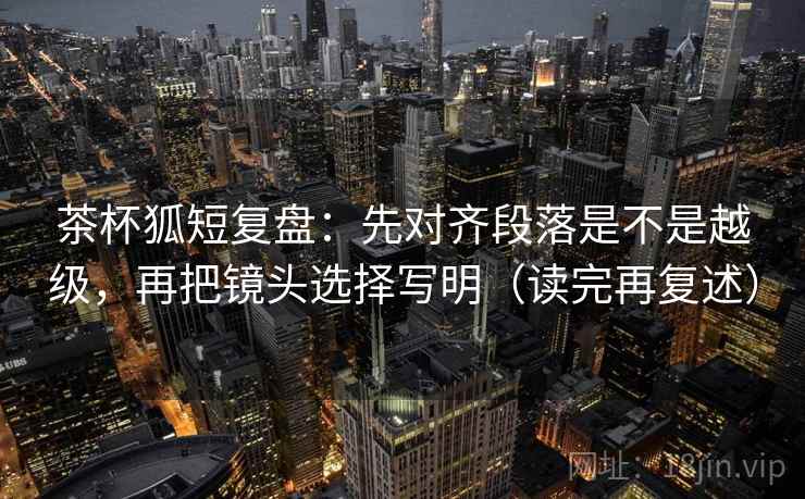 茶杯狐短复盘:先对齐段落是不是越级,再把镜头选择写明(读完再复述) 茶杯狐短复盘:先对齐段落是不是越级,再把镜头选择写明(读完再复述)