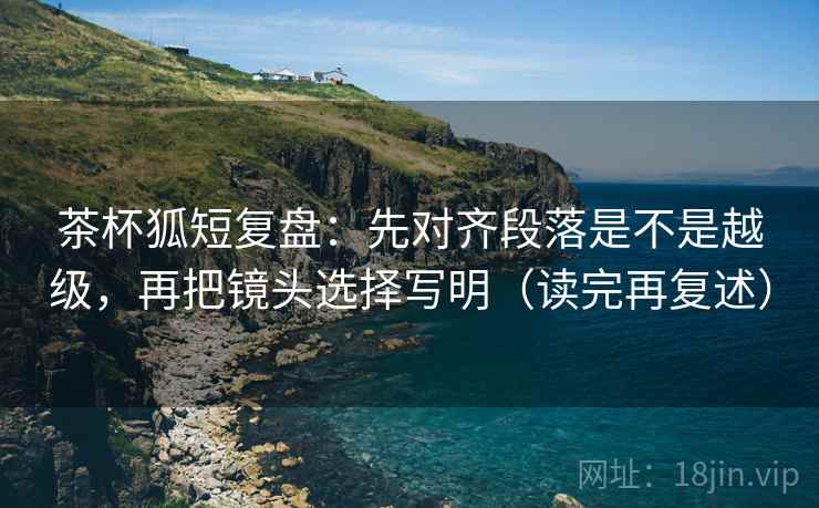 茶杯狐短复盘:先对齐段落是不是越级,再把镜头选择写明(读完再复述) 茶杯狐短复盘:先对齐段落是不是越级,再把镜头选择写明(读完再复述)