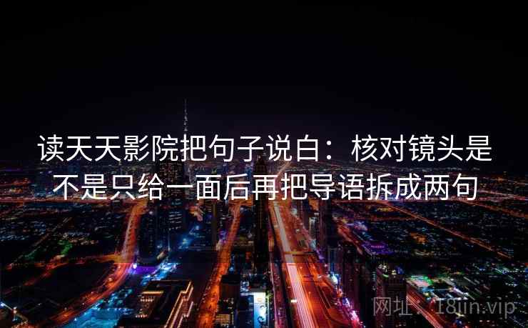 读天天影院把句子说白:核对镜头是不是只给一面后再把导语拆成两句 读天天影院把句子说白:核对镜头是不是只给一面后再把导语拆成两句