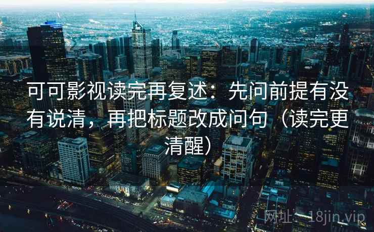 可可影视读完再复述:先问前提有没有说清,再把标题改成问句(读完更清醒) 可可影视读完再复述:先问前提有没有说清,再把标题改成问句(读完更清醒)
