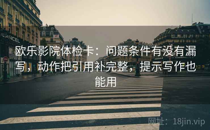 欧乐影院体检卡:问题条件有没有漏写,动作把引用补完整,提示写作也能用 欧乐影院体检卡:问题条件有没有漏写,动作把引用补完整,提示写作也能用