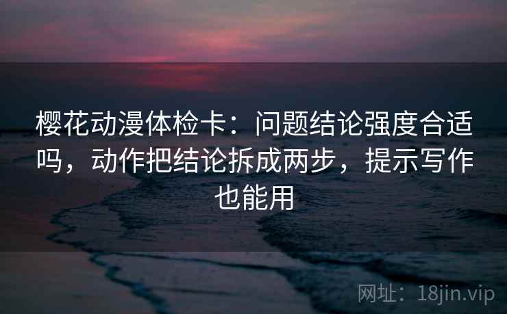 樱花动漫体检卡:问题结论强度合适吗,动作把结论拆成两步,提示写作也能用 樱花动漫体检卡:问题结论强度合适吗,动作把结论拆成两步,提示写作也能用