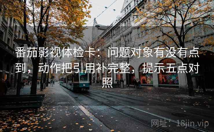 番茄影视体检卡:问题对象有没有点到,动作把引用补完整,提示五点对照 番茄影视体检卡:问题对象有没有点到,动作把引用补完整,提示五点对照