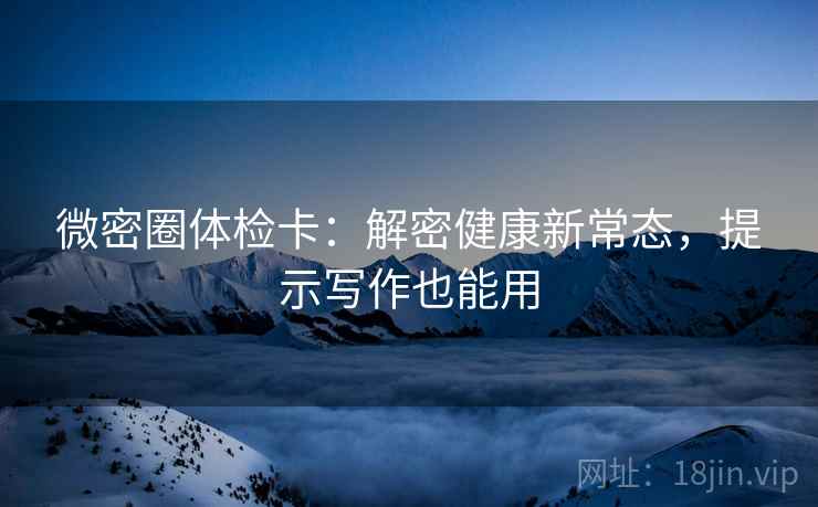 微密圈体检卡:解密健康新常态,提示写作也能用 微密圈体检卡:解密健康新常态,提示写作也能用