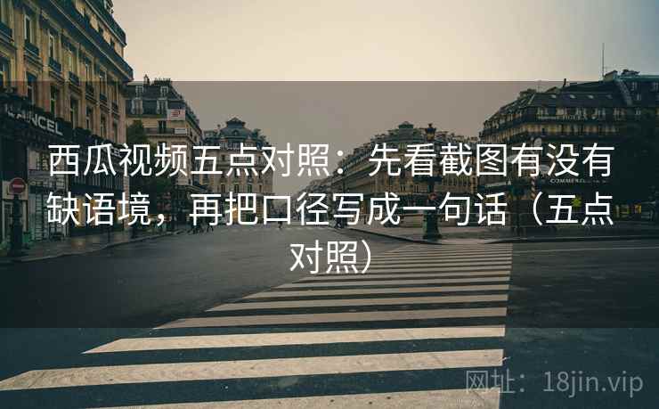 西瓜视频五点对照:先看截图有没有缺语境,再把口径写成一句话(五点对照) 西瓜视频五点对照:先看截图有没有缺语境,再把口径写成一句话(五点对照)