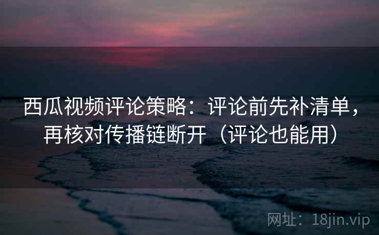 西瓜视频评论策略:评论前先补清单,再核对传播链断开(评论也能用) 西瓜视频评论策略:评论前先补清单,再核对传播链断开(评论也能用)