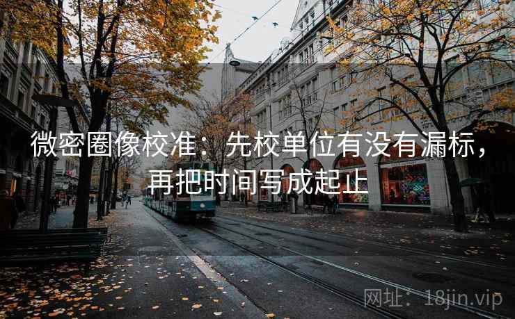 微密圈像校准:先校单位有没有漏标,再把时间写成起止 微密圈像校准:先校单位有没有漏标,再把时间写成起止