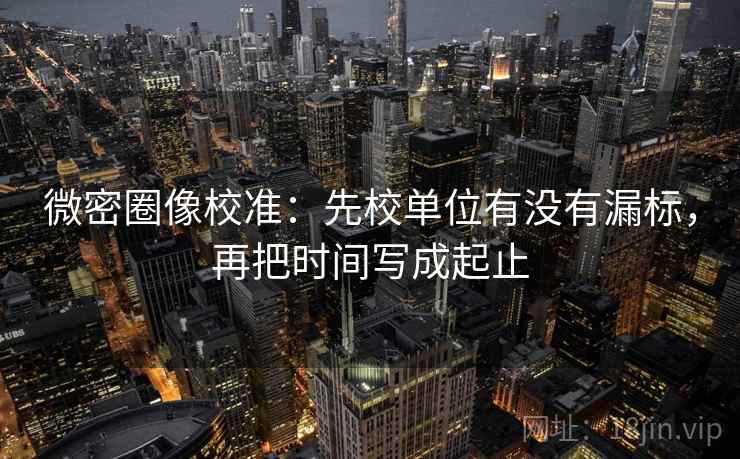 微密圈像校准:先校单位有没有漏标,再把时间写成起止 微密圈像校准:先校单位有没有漏标,再把时间写成起止