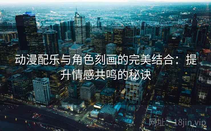 动漫配乐与角色刻画的完美结合:提升情感共鸣的秘诀 动漫配乐与角色刻画的完美结合:提升情感共鸣的秘诀