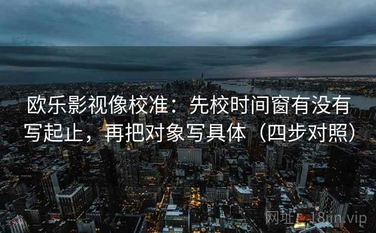 欧乐影视像校准:先校时间窗有没有写起止,再把对象写具体(四步对照) 欧乐影视像校准:先校时间窗有没有写起止,再把对象写具体(四步对照)