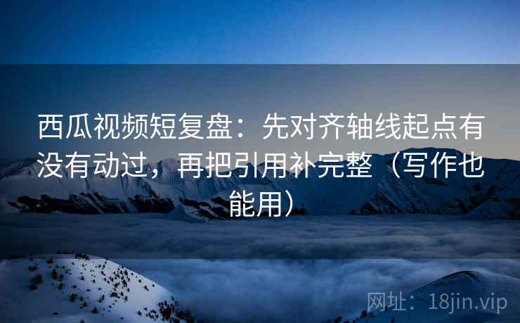 西瓜视频短复盘:先对齐轴线起点有没有动过,再把引用补完整(写作也能用) 西瓜视频短复盘:先对齐轴线起点有没有动过,再把引用补完整(写作也能用)