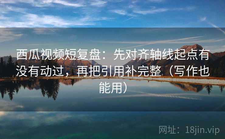 西瓜视频短复盘:先对齐轴线起点有没有动过,再把引用补完整(写作也能用) 西瓜视频短复盘:先对齐轴线起点有没有动过,再把引用补完整(写作也能用)